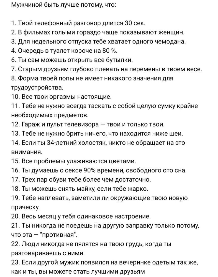 Мужчиной быть лучше потому что 1 Твой телефонный разговор длится 30 сек 2 В фильмах голыми гораздо чаще показывают женщин 3 Для недельного отпуска тебе хватает одного чемодана 4 Очередь в туалет короче на 80 6 Ты сам можешь открыть все бутылки 7 Старым друзьям глубоко плевать на перемены в твоем весе 8 Форма твоей попы не имеет никакого значения для трудоустройства 10 Все твои оргазмы настоящие 11