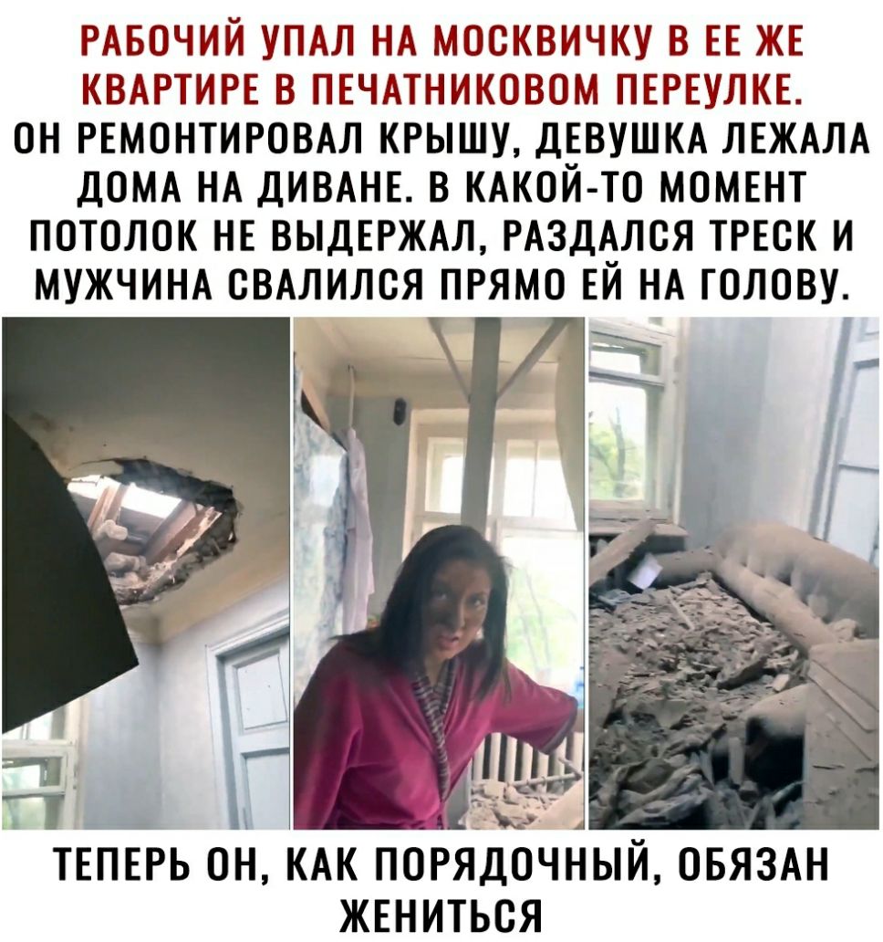 РАБОЧИЙ УПАЛ НА МООКВИЧКУ В ЕЕ ЖЕ КВАРТИРЕ В ПЕЧАТНИКОВОМ ПЕРЕУЛКЕ ОН РЕМОНТИРОВАЛ КРЫШУ ДЕВУШКА ЛЕЖАЛА ДОМА НА ДИВАНЕ В КАКОЙ ТО МОМЕНТ ПОТОЛОК НЕ ВЫДЕРЖАЛ РАЗДАЛОЯ ТРЕОК И МУЖЧИНА ОВАЛИЛОЯ ПРЯМО ЕЙ НА ГОЛОВУ ЕРЬ ОН КАК ПОРЯДОЧНЫЙ ОБЯЗАН ЖЕНИТЬОЯ ТЕ