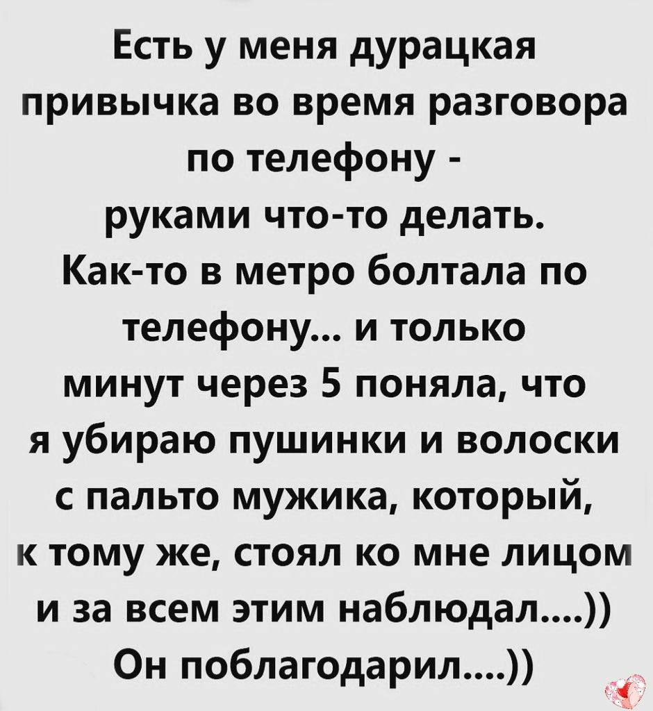 Есть у меня дурацкая привычка во время разговора по телефону руками что то делать Как то в метро болтала по телефону и только минут через 5 поняла что я убираю пушинки и волоски с пальто мужика который к тому же стоял ко мне лицом и за всем этим наблюдал Он поблагодарил