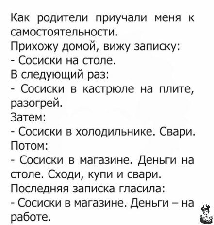 Как родители приучапи меня к самосгоятепьности Прихожу домой вижу записку Сосиски на столе В следующий раз Сосиски в кастрюле на плите разогрей Затем Сосиски в холодильнике Свари Потом Сосиски в магазине Деньги на сголе Сходи купи и свари Последняя записка гласила Сосиски в магазине Деньги на работе Ы