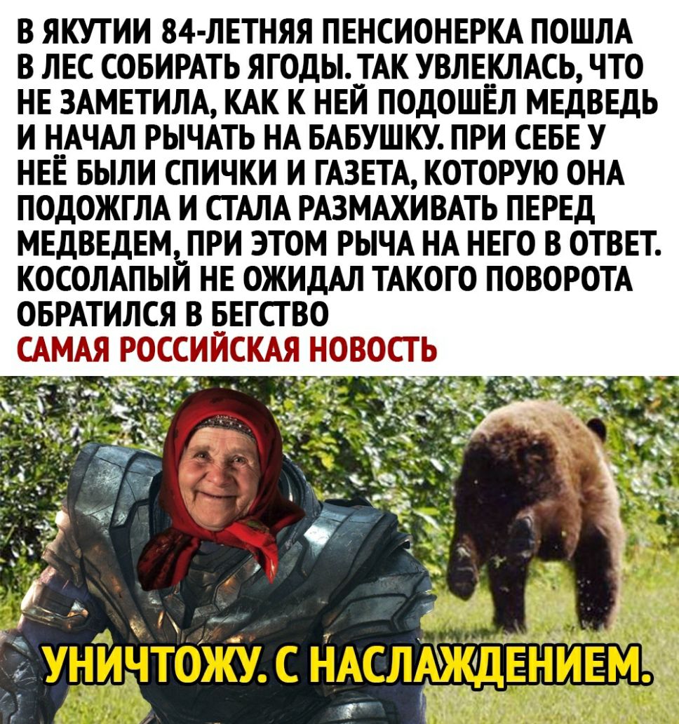 В ЯКУТИИ 84 ЛЕТНЯЯ ПЕНСИОНЕРКА ПОШЛА В ЛЕС СОБИРАТЬ ЯГОДЫ__ГАК УВЛЕКЛАСЬ ЧТО НЕ 3АМЕТИЛА КАК К НЕИ ПОДОШЕЛ МЕДВЕДЬ И Н_АЧАЛ РЫЧАТЬ НА БАБУШКУ ПРИ СЕБЕ У НЕЕ БЫЛИ СПИЧКИ И ГАЗЕТА КОТОРУЮ ОНА ПОДОЖГЛА И СТАЛА РАЗМАХИВАТЬ ПЕРЕД МЕДВЕДЕМ__ ПРИ ЭТОМ РЫЧА НА НЕГО В ОТВЕТ КОСОЛАПЫИ НЕ ОЖИДАЛ ТАКОГО ПОВОРОТА ОБРАТИЛСЯ В БЕГСГ ВО