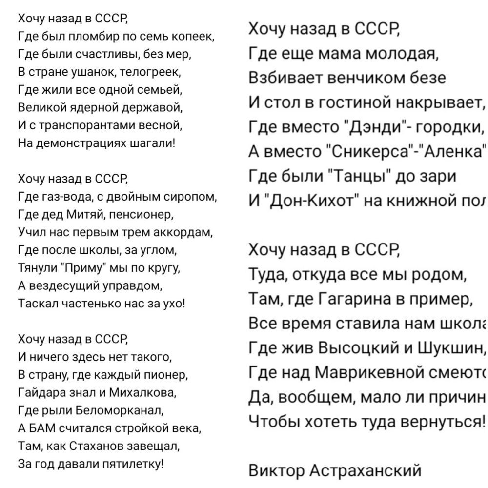 Хочу назад в СССР Где был пломбир по семь копеек Где были счастливы без мер В стране ушанок телогреек Где жили все одной семьей Великой ядерной державой И с транспорантами весной На демонстрациях шагали Хочу назад в СССР Где газ вода двойным сиропом Где дед Митяй пенсионер Учил нас первым трем аккордам Где после школы за углом Тянули Приму мы по кругу А вездесущий управдом Таскал частенько нас за 