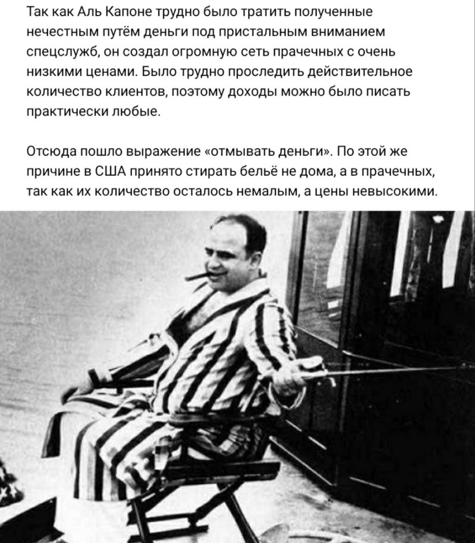 Так как Аль Капоне трудно было тратить полученные нечестным путём деньги под пристальным вниманием спецслужб он создал огромную сеть прачечных с очень низкими ценами Было трудно проследить действительное количество клиентов поэтому доходы можно было писать практически любые Отсюда пошло выражение отмывать деньги По этой же причине в США принято стирать бельё не дома а в прачечных так как их количе