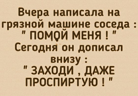 Вчера написала на грязной машине соседа ПОМОЙ МЕНЯ Сегодня он дописал внизу ЗАХОДИ дАЖЕ ПРОСПИРТУЮ