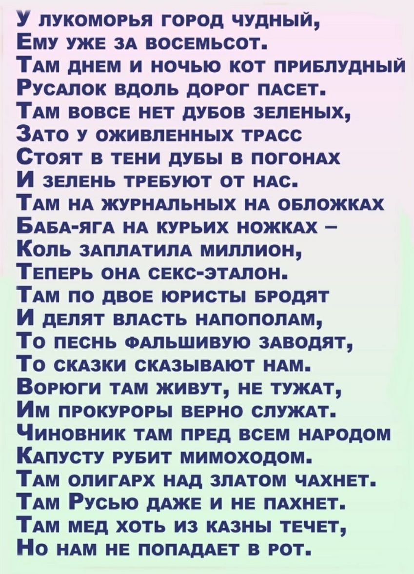 У лукоморья город чудный Ему уже зА восемьсот ТАм днем и ночью кот приелудныи РусАлок вдоль дорог ПАсет ТАм вовсе нет дуеов зеленых ЗАто у оживленных трАсс Стоят в тени дувы в ПОГОНАХ И зелень тревуют от ндс ТАм НА журнАльных НА овложкдх БАБА ягА нд курьих нож Коль ЗАПЛАТИПА миллион Теперь онд секс этдлон км по двое юристы еродят И делят влАсть нАпополАм То песнь ФАЛЬШИВУЮ 3Аводят То скдзки СКАЗЫВ