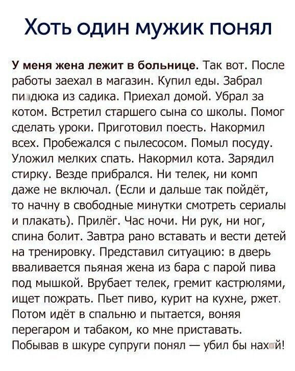 ХОТЬ ОДИН МУЖИК ПОНЯЛ У меня жена лежит в больнице Так вот После работы заехал в магазин Купил еды Забрал пи дюка из садика Приехал домой Убрал за котом Всгретил старшего сына со школы Помог сделать уроки Приготовил поесгь Накормил всех Пробежался с пылесосом Помыл посуду Упожип мелких спать Накормип кота Зарядил сгирку Везде прибрался Ни телек ни комп даже не включал Если и дальше так пойдёт то н