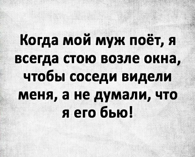Когда мой муж поёт я всегда стою возле окна чтобы соседи видели меня а не думали что я его бью