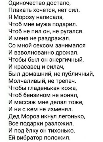Одиночество достало Плакать хочется нет сил Я Морозу написала Чтоб мне мужа подарил Чтоб не пил он не ругался И меня не раздражал Со мной сексом занимался И взволнованно дрожал Чтобы был он энергичный И красавец и силач Был домашний не публичный Молчаливый не трепач Чтобы гладенькая кожа Чтоб бензином не воняп И массаж мне делал тоже И ни с кем не изменил дед Мороз икнуп легонько Все подарки разло
