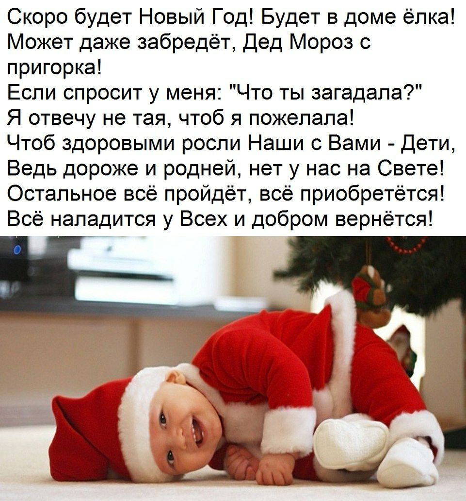 Скоро будет Новый Год Будет в доме ёлка Может даже забредёт Дед Мороз с пригорка Если спросит у меня Что ты загадала Я отвечу не тая чтоб я пожелала Чтоб здоровыми росли Наши с Вами Дети Ведь дороже и родней нет у нас на Свете Остальное всё пройдёт всё приобретётся Всё нападится у Всех и добром вернётся