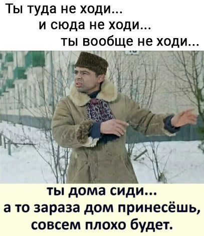 Ты туда не ходи И сюда не ХОДИ ТЫ вообще не ХОДИ у ты дома сиди а то зараза дом принесёшь совсем плохо будет