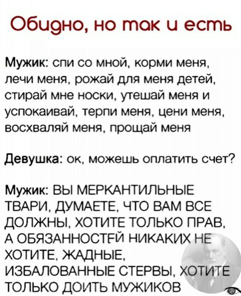 Оби9но но так и есть Мужик спи со мной корми меня печи меня рожай для меня детей стирай мне носки утешай меня и успокаивай терпи меня цени меня восхваляй меня прощай меня Девушка ок можешь оплатить счет Мужик вы МЕРКАНТИЛЬНЫЕ ТВАРИ ДУМАЕГЕ что ВАМ все должны ХОТИТЕ только ПРАВ А ОБЯЗАННОСТРЙ НИКАКИХ НЕ ХОТИТЕ ЖАДНЫЕ ИЗБАЛОВАННЫЕ СТЕРВЫ ХОТИТЕ только доить мужиков
