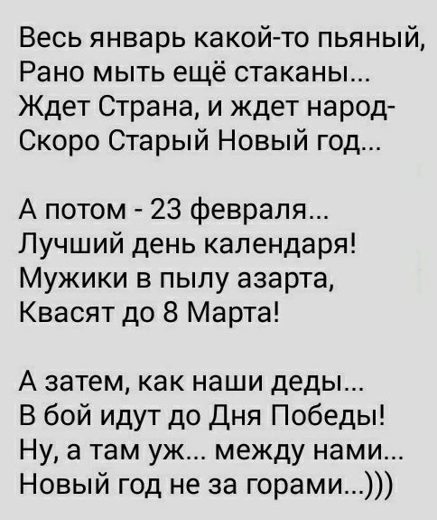 Весь январь какой то пьяный Рано мыть ещё стаканы Ждет Страна и ждет народ Скоро Старый Новый год А потом 23 февраля Лучший день календаря Мужики в пылу азарта Квасят до 8 Марта А затем как наши деды В бой идут до Дня Победы Ну а там уж между нами Новый год не за горами