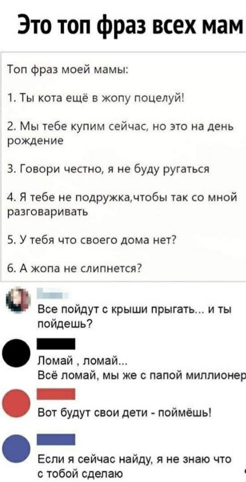 Это топ фраз всех мам Топ фраз моей мамы 1 Ты кота ещё в жопу поцелуй 2 Мы тебе купим сейчас но это на день рождение З Говори честно я не буду ругаться 4 Я тебе не подружкачтобы так со мной разговаривать 5 У тебя что своего дома нет 6 А жопа не слипнется Все пойдут с крыши прыгаТь_ и ты пойдешь Помай помай Всё помай мы же с папой миллионер Вот будут свои дети поймёшь Если я сейчас найду я не знаю 