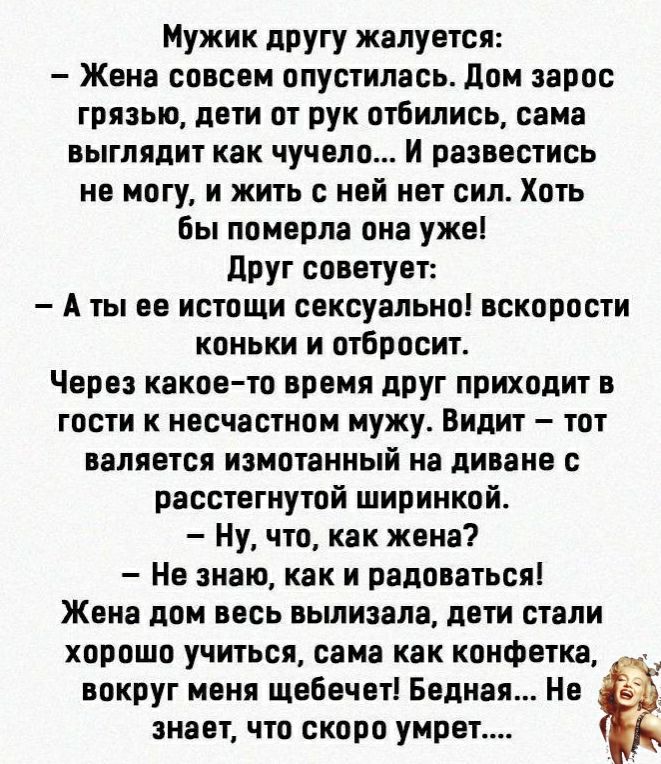 Мужик другу жалуется Жена совсем опустилась дом зарос грязью дети от рук отбились сама выглядит как чучело И развестись не могу и жить с ней нет сил Хоть бы померла она уже друг советует А ты ее истощи сексуально вскорости коньки и отбросит Через какое то время друг приходит в гости к несчастном мужу Видит тот валяется измотанный на диване с расстегнутой ширинкой Ну что как жена Не знаю как и радо