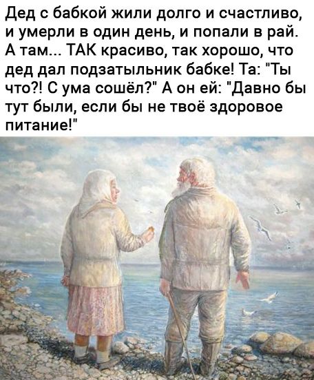 Дед бабкой жипи долго и счастливо и умерли в один день и попали в рай А там ТАК красиво так хорошо что дед двп подзатыльник бабке Та Ты что С ума сошёл А он ей давно бы тут были если бы не твоё здоровое питание