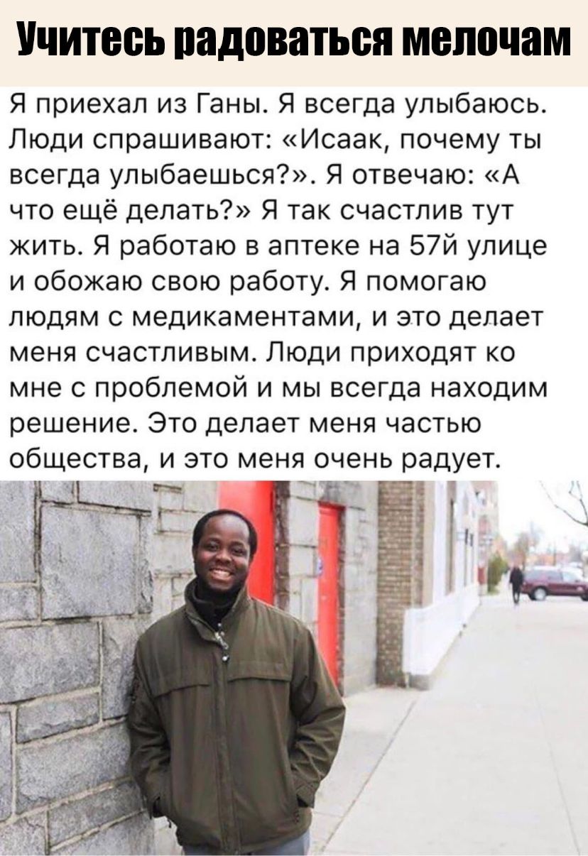 Учитесь радоваться мелочам Я приехал из Ганы Я всегда улыбаюсь Люди спрашивают Исаак почему ты всегда улыбаешься Я отвечаю А что ещё делать Я так счастлив тут жить Я работаю в аптеке на 57й улице и обожаю свою работу Я помогаю людям с медикаментами и это делает меня счастливым Люди приходят ко мне с проблемой и мы всегда находим решение Это делает меня частью общества и это меня очень радует