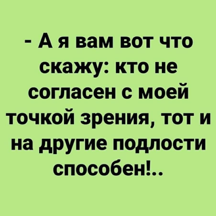 А я вам вот что скажу кто не согласен с моей точкой зрения тот и на другие подлости способень