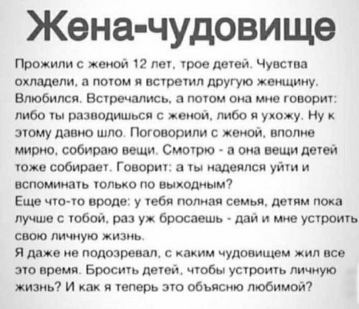 Жена чудовище Прожипи с жопой 12 лет трое детей Чувства охладели потом я встретил другую женщину Влюбился Встречались потом она мне говорит либо ты разводиться с женой либо в укожу Ну и этому давно шпо Поговорили с женой вполне мирно собираю вещи Смотрю а она вещи детей тоже собирает Говорит а ты надеялся уйти и вспоминать только по выходным Еще чтото вроде у тебя полная семья детям пока лучше с т
