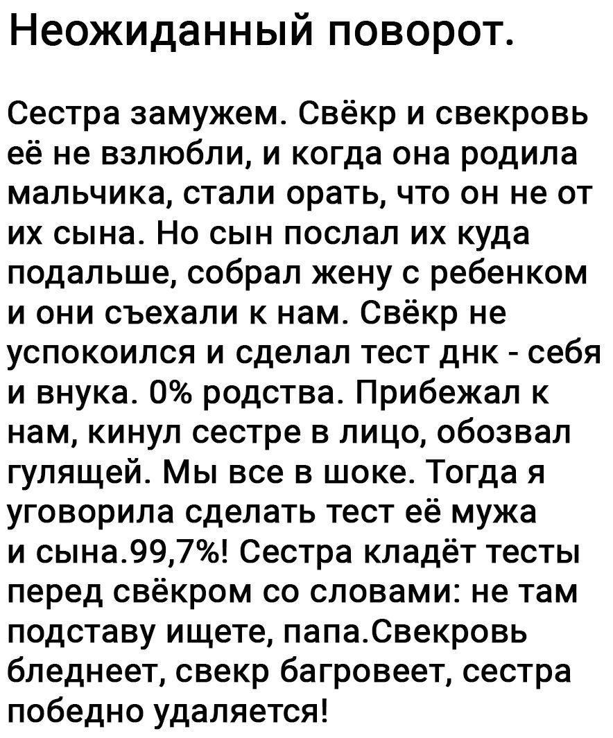 Неожиданный поворот Сестра замужем Свёкр и свекровь её не взлюбли и когда она родила мальчика стали орать что он не от их сына Но сын послал их куда подальше собрал жену с ребенком и они съехали к нам Свёкр не успокоился и сделал тест днк себя и внука 0 родства Прибежал к нам кинул сестре в лицо обозвал гулящей Мы все в шоке Тогда я уговорила сделать тест её мужа и сына997 Сестра кладёт тесты пере