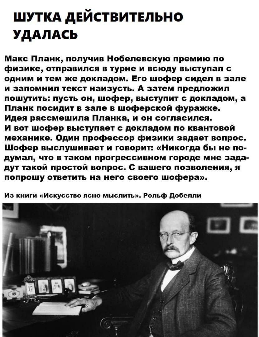 ШУТКА дЕЙСТВИТЕЛЬНО УДАЛАСЬ Макс Планк получив Нобелевскую премию по физике отправился в турне и всюду выступал с одним и тем же докладом Его шофер сидел в зале и запомнил текст наизусть А затем предложил пошутить пусть он шофер выступит с докладом а Планк посидит в зале в шоферской фуражке Идея рассмешила Планка и он согласился И вот шофер выступает с докладом по квантовой механике Один профессор