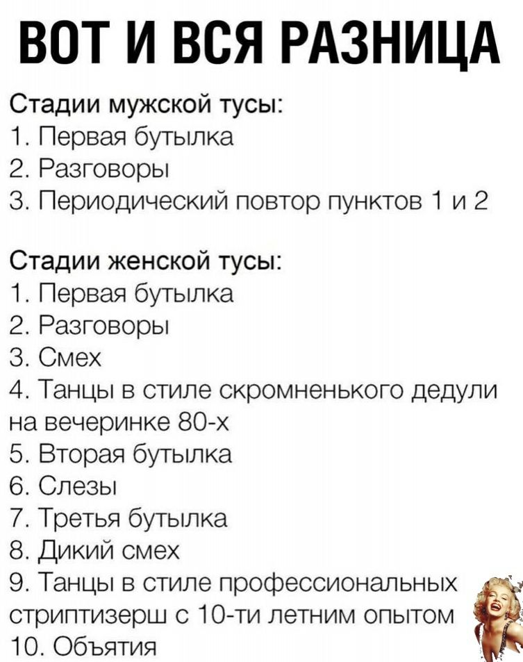 ВОТ И ВСЯ РАЗНИЦА Стадии мужской тусы 1 Первая бутылка 2 Разговоры 3 Периодический повтор пунктов 1 и 2 Стадии женской тусы 1 Первая бутылка 2 Разговоры 3 Смех 4 Танцы в стиле скромненького дедули на вечеринке 80 х 5 Вторая бутылка 6 Слезы 7 Третья бутылка 8 Дикий смех 9 Танцы в стиле профессиональных стриптизерш с 10 ти летним опытом Ё 10 Объятия