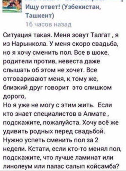 Ищу ответ Узбекистан Ташкент 1С чиста мазал Ситуация такая Меня зовут Талгат я из Нарынкола У меня скоро свадьба но я хочу сменить пол Все в шоке родители против невеста даже слышать об этом не хочет Все отговариеают меня к тому же близкий друг говорит это слишком дорого Но я уже не могу с этим жить Если кто знает специалистов в Алмате подскажите пожалуйста Хочу всё же удивить родных перед свадьбо