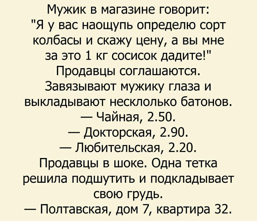 Мужик в магазине говорит Я у вас наощупь определю сорт колбасы и скажу цену а вы мне за это 1 кг сосисок дадите Продавцы соглашаются Завязывают мужику глаза и выкладывают несклолько батонов Чайная 250 Докторская 290 Любительская 220 Продавцы в шоке Одна тетка решила подшутить и подкладывает свою грудь Полтавская дом 7 квартира 32