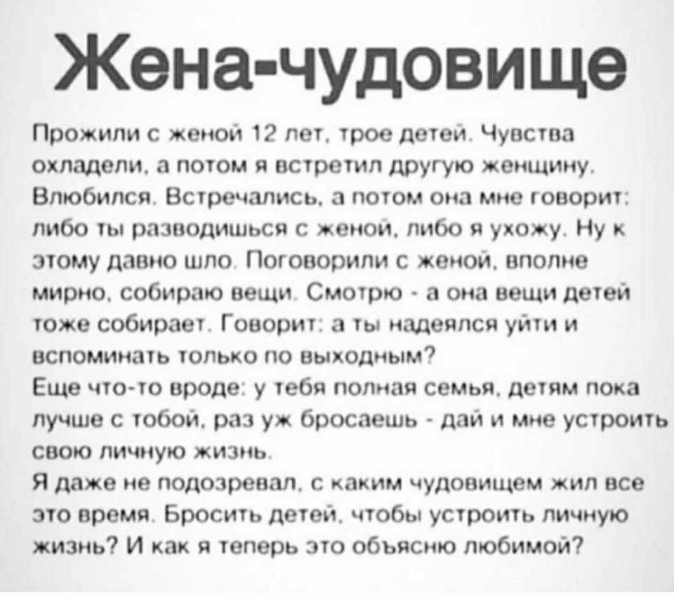 Жена чудовище Прожипи с женой 12 лет трое детеи Чувства охладели потом я встретил другую женщину Влюбился Встречались а потом она мне говорит либо ты рпзводишься с женои либо я ухожу Ну этому давно шло Поговорили с женои вполне мирно собираю вещи Смотрю а она вещи детеи тоже собирает Говорит ты надеялся уйти и вспоминать только по выходным Еще чтото вроде у тебя полная семья детям пока лучше с тоб
