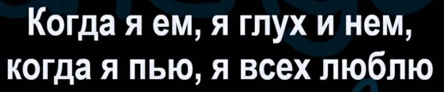 Когда я ем я глух и нем когда я пью я всех люблю