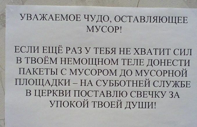 УВАЖАЕМОЕ ЧУДО ОСТАВЛЯЮЩЕЕ МУСОР ЕСЛИ ЕЩЁ РАЗ у ТЕБЯ НЕ ХВАТИТ СИЛ в ТВОЁМ НЕМОЩНОМ ТЕЛЕ ДОНЕСТИ ПАКЕТЫ с мусором ДО мусорной ПЛОЩАДКИ НА СУББОТНЕЙ СЛУЖБЕ в ЦЕРКВИ ПОСТАВЛЮ СВЕЧКУ ЗА упокой ТВОЕЙ ДУШИ