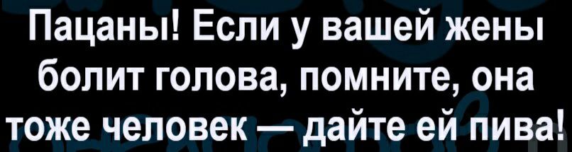 Пацаны Если у вашей жены болит голова помните она тоже человек дайте ей пива