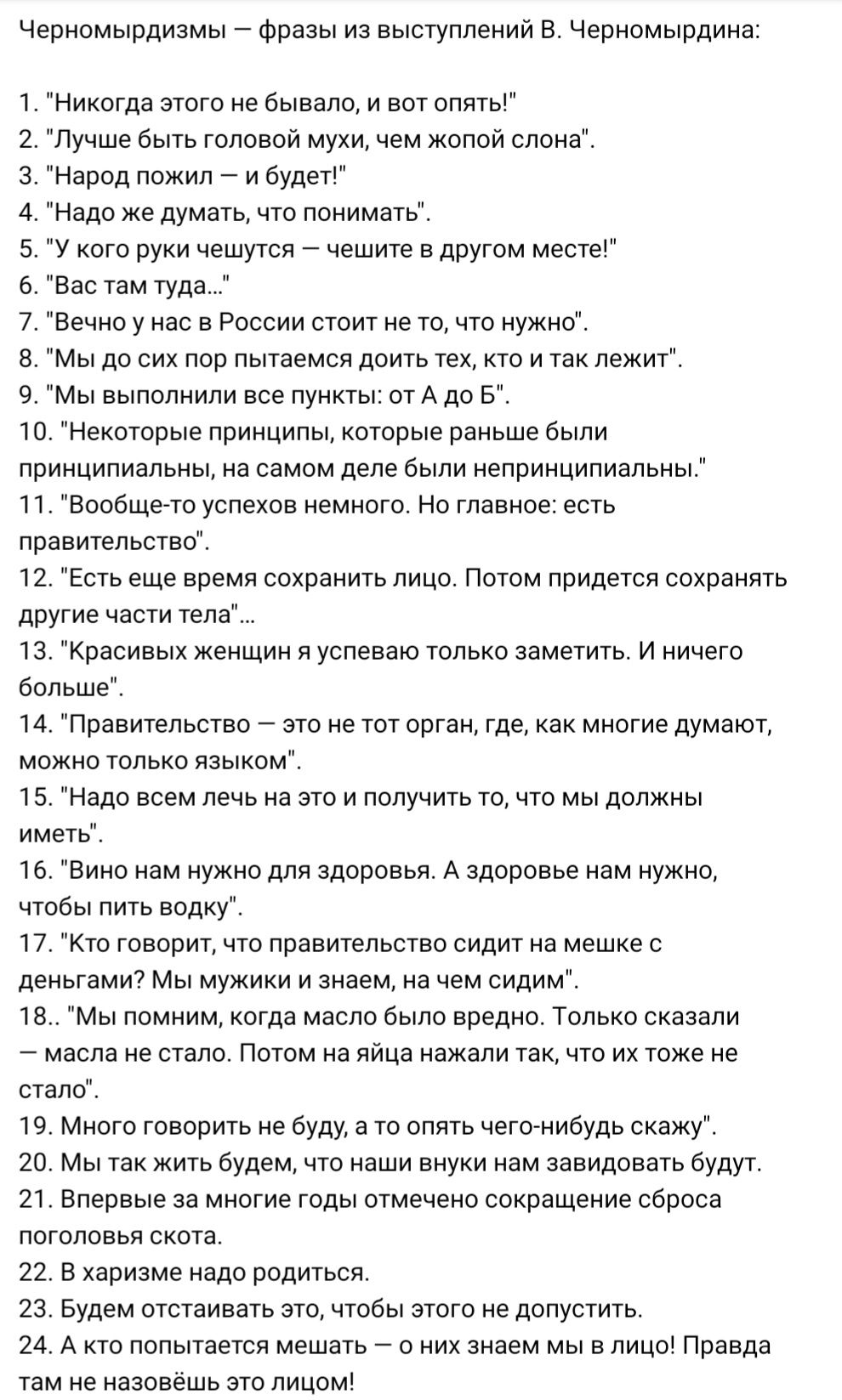 Черномырдизмы фразы из выступлений В Черномырдина Никогда этого не бывало и вот опять Лучше быть головой мухи чем жопой слона Народ пожил и будет Надо же думать что понимать У кого руки чешутся чешите в другом месте Вас там туда Вечно у нас в России стоит не то что нужно Мы до сих пор пытаемся доить тех кто и так лежит 9 Мы выполнили все пункты от А до Б 10 Некоторые принципы которые раньше были п
