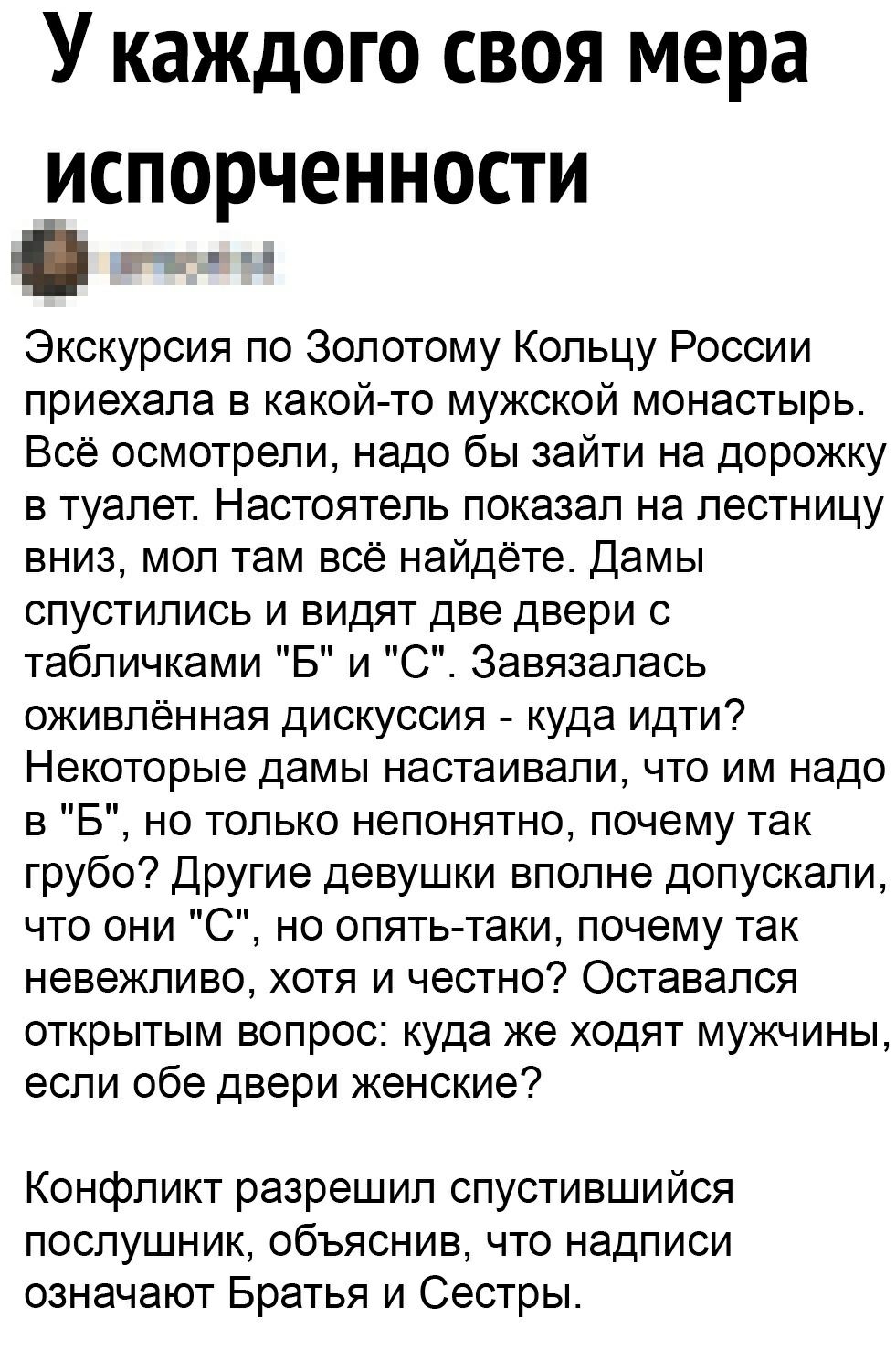 У каждого своя мера ИСПОРЧЭННОСТИ гг Экскурсия по Золотому Кольцу России приехала в какой то мужской монастырь Всё осмотрели надо бы зайти на дорожку в туалет Настоятель показал на лестницу вниз мол там всё найдёте Дамы спустились и видят две двери с табличками Б и С Завязалась оживленная дискуссия куда идти Некоторые дамы настаивали что им надо в Б но только непонятно почему так грубо Другие деву