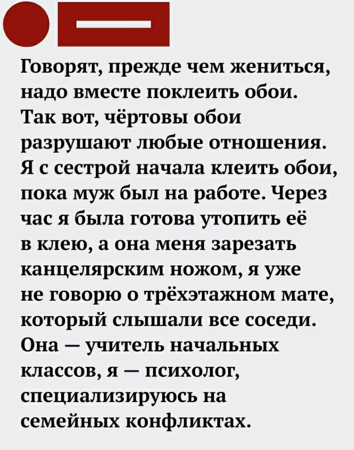 Говорят прежде чем жениться надо вместе поклеить обои Так вот чёртовы обои разрушают любые отношения Я с сестрой начала клеить обои пока муж был на работе Через час я была готова утопить её в клею а она меня зарезать канцелярским ножом я уже не говорю о трёхэтажном мате который слышали все соседи Она учитель начальных классов я психолог специализируюсь на семейных конфликтах