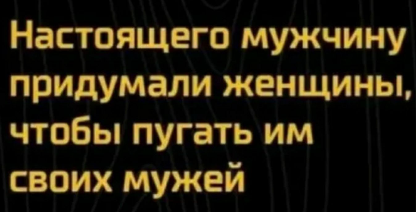 Настоящего мужчину придумали женщины чтобы пугать им своих мужей