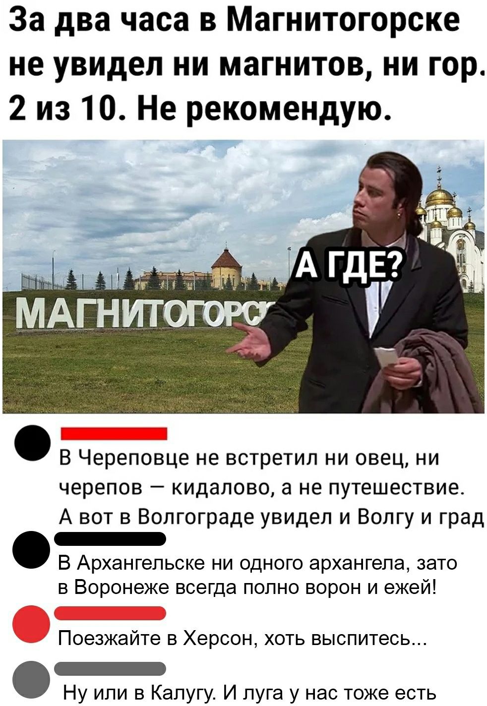 За два часа в Магнитогорске не увидел ни магнитов ни гор 2 из 10 Не рекомендую В Череповце не встретил ни овец ни черепов кидалово а не путешествие А вот в Волгограде увидел и Волгу и град _ В Архангельске ни одного архангела зато в Воронеже всегда полно ворон и ежей Поезжайте в Херсон хоть выспитесь _ Ну или в Калугу И луга у нас тоже есть