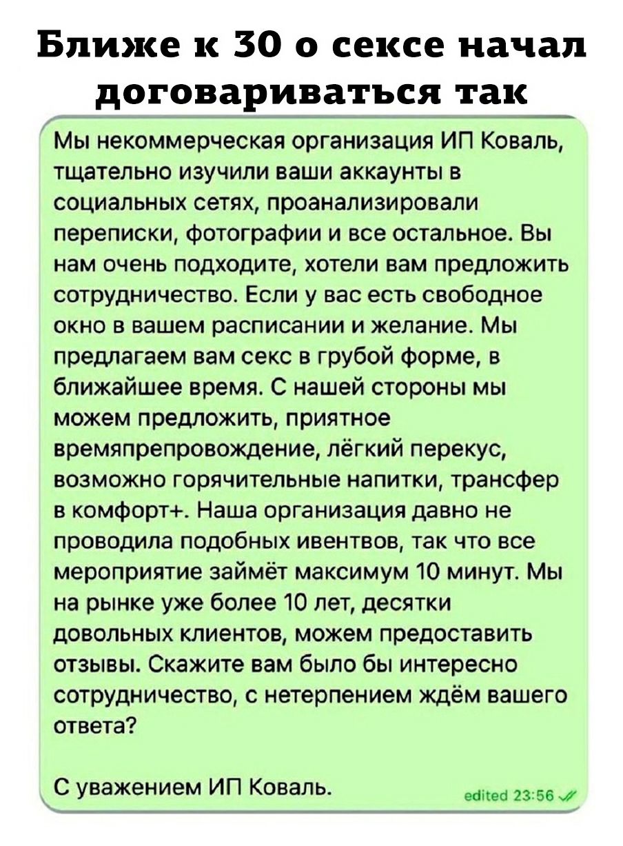 Ближе к 30 о сексе начал договариваться так Мы некоммерческая организация ИП Коваль тщательно изучили ваши аккаунты в социальных сетях проанализировали переписки фотографии и все остальное Вы нам очень подходите хотели вам предложить сотрудничество Если у вас есть свободное окно в вашем расписании и желание Мы предлагаем вам секс в грубой форме в ближайшее время С нашей стороны мы можем предложить