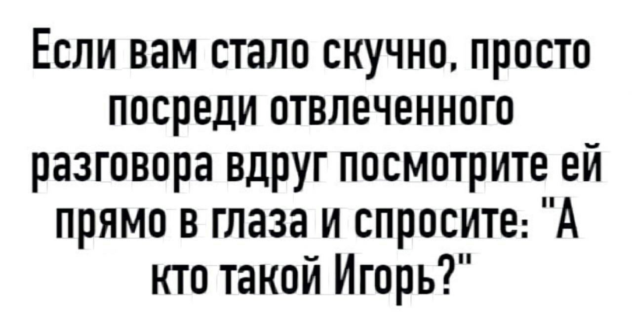 Если вам стало скучно просто посреди отвлеченного разговора вдруг посмотрите ей прямо в глаза и спросите А кто такой Игорь