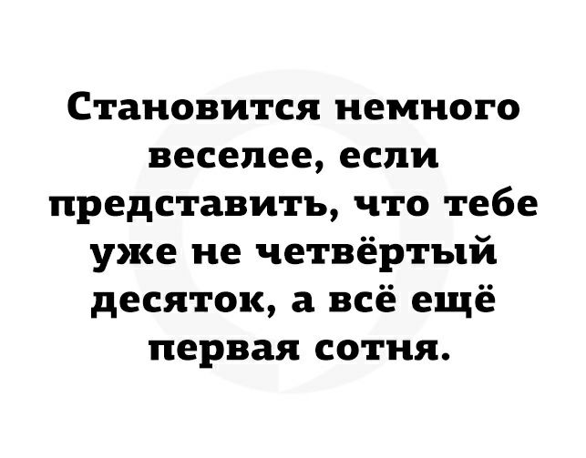 Становится немного веселее если представить что тебе уже не четвёртый десяток а всё ещё первая сотня