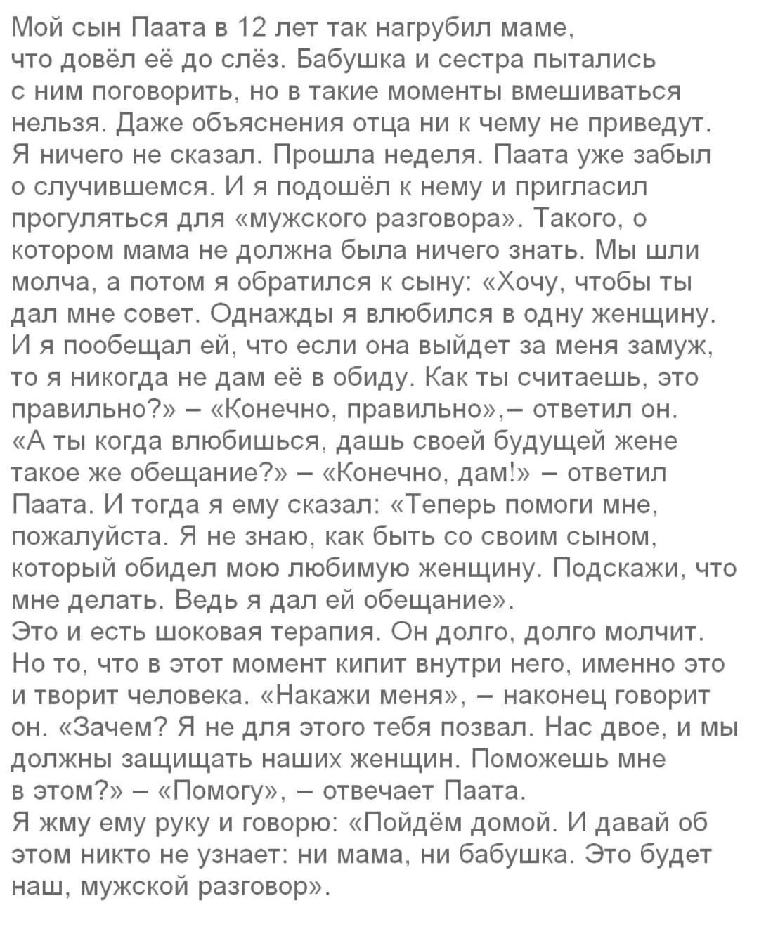 Мой сын Паата в 12 лет так нагрубип маме что довёл её до слёз Бабушка и сестра пытались с ним поговорить но в такие моменты вмешиваться нельзя Даже объяснения отца ни к чему не приведут Я ничего не сказал Прошла неделя Паата уже забыл о случившемся И я подошёл к нему и пригласил прогуляться для мужского разговора Такого о котором мама не должна была ничего знать Мы шли молча а потом я обратился к 