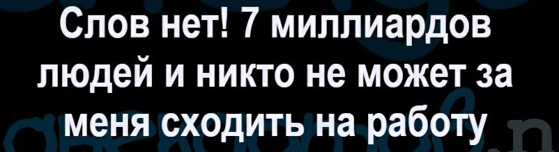 Слов нет 7 миллиардов людей и никто не может за меня сходить на работу