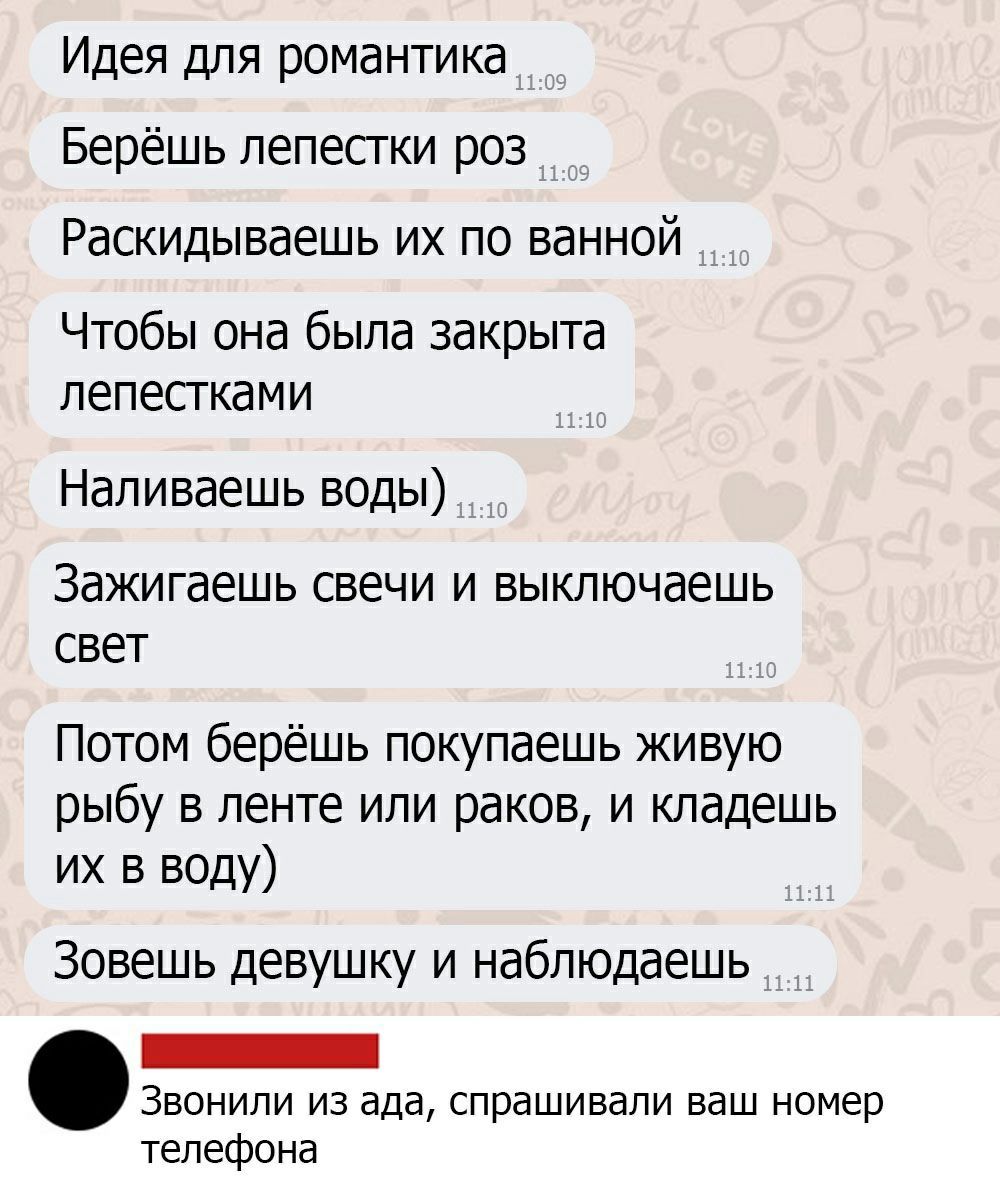 Идея для романтика Берёшь лепестки роз Раскидываешь их по ванной Чтобы она была закрыта лепестками Наливаешь воды ЗдЖИГЭЕШЬ СВЕЧИ И ВЫКЛЮЧдЕШЬ СВЕТ Потом берёшь покупаешь живую рыбу в ленте или раков и кладешь их в воду Зовешь девушку и наблюдаешь _ Звонили из ада спрашивали ваш номер телефона