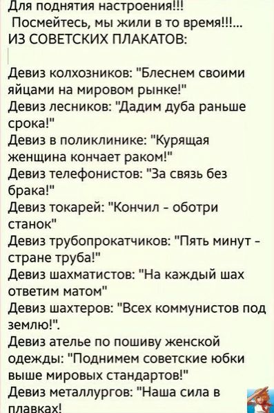 для поднятия настроения Посмейтесь мы жили в то время ИЗ СОВЕТСКИХ ПЛАКАТОВ девиз колхозников Бпеснем своими яйцами на мировом рынке Девиз лесников Дадим дуба раньше срока девиз в поликлинике Курящая женщина кончает раком девиз телефонист За связь без брака девиз токарей Кончил оботри станок девиз трубопрокатчиков Пять минут стране труба девиз шахматистов На каждый шах ответим матом девиз шахтеров