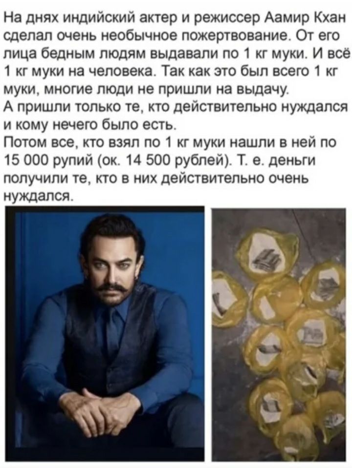 На днях индийский актер и режиссер Аамир Кхан сделал очень необычное пожертвование От его лица бедным людям выдавали по 1 кг муки И всё 1 кг муки на человека Так как это был всего 1 кг муки многие люди не пришли на выдачу А пришли только те кто действительно нуждался и кому нечего было есть Потом все кто взял по 1 кг муки нашли в ней по 15 000 рупий ок 14 500 рублей Т в деньги получили те кто в ни