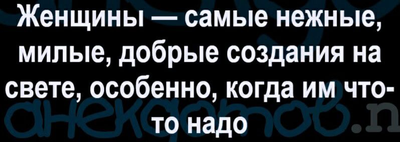 Женщины самые нежные милые добрые создания на свете особенно когда им что то надо
