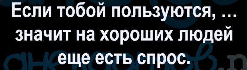 Если тобой пользуются значит на хороших людей еще есть спрос