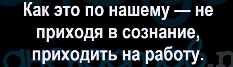 Как это по нашему не приходя в сознание приходить на работу