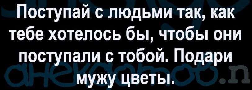 Поступай с людьми так как тебе хотелось бы чтобы они поступали с тобой Подари мужу цветы