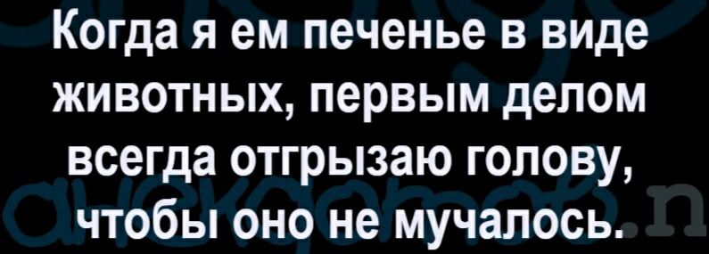 Когда я ем печенье в виде животных первым делом всегда отгрызаю голову чтобы оно не мучалось
