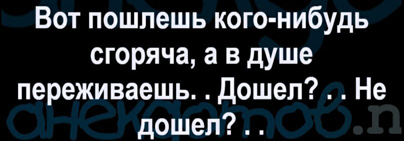 Вот пошлешь кого нибудь сгоряча а в душе переживаешь Дошел Не дошел